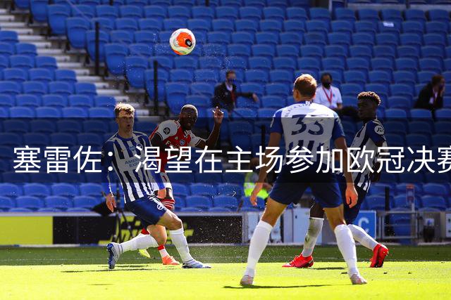 塞雷佐：渴望在主场参加欧冠决赛；希望踢闪耀时不用忍受严寒